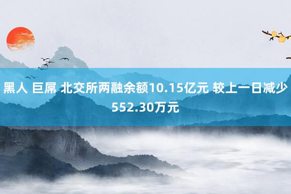 黑人 巨屌 北交所两融余额10.15亿元 较上一日减少552.30万元