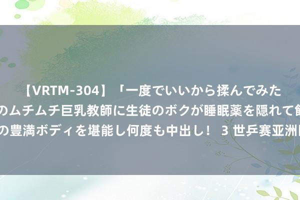 【VRTM-304】「一度でいいから揉んでみたい！」はち切れんばかりのムチムチ巨乳教師に生徒のボクが睡眠薬を隠れて飲ませて、夢の豊満ボディを堪能し何度も中出し！ 3 世乒赛亚洲区初跑马龙重拾平直 4比2力克户上隼辅