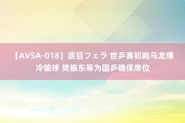 【AVSA-018】涙目フェラ 世乒赛初跑马龙爆冷输球 樊振东等为国乒确保席位