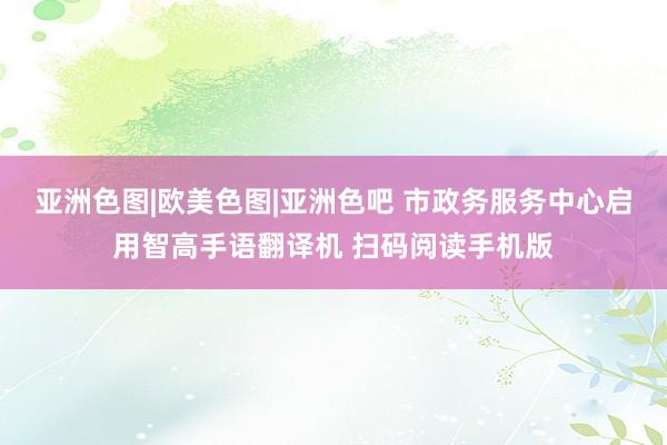 亚洲色图|欧美色图|亚洲色吧 市政务服务中心启用智高手语翻译机 扫码阅读手机版