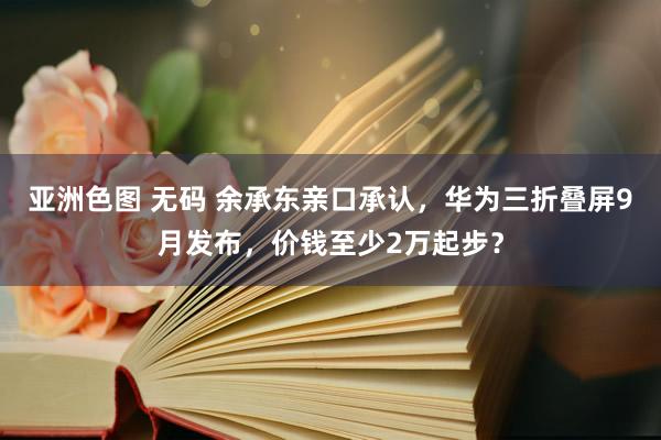 亚洲色图 无码 余承东亲口承认，华为三折叠屏9月发布，价钱至少2万起步？