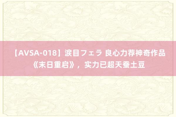 【AVSA-018】涙目フェラ 良心力荐神奇作品《末日重启》，实力已超天蚕土豆