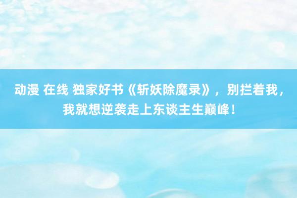 动漫 在线 独家好书《斩妖除魔录》，别拦着我，我就想逆袭走上东谈主生巅峰！