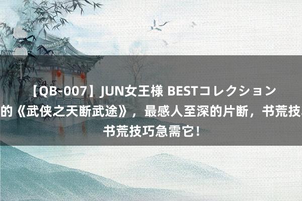 【QB-007】JUN女王様 BESTコレクション 热烈保举的《武侠之天断武途》，最感人至深的片断，书荒技巧急需它！