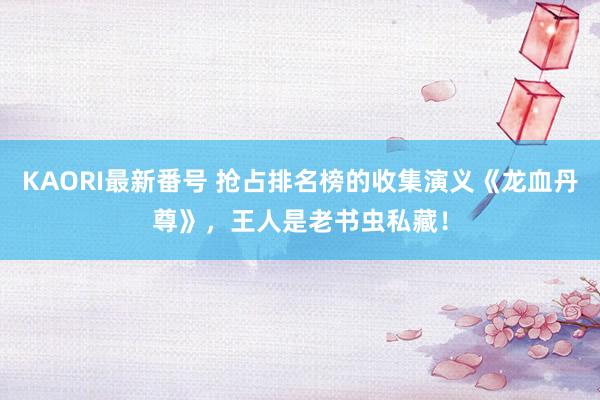 KAORI最新番号 抢占排名榜的收集演义《龙血丹尊》，王人是老书虫私藏！