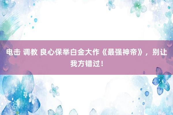 电击 调教 良心保举白金大作《最强神帝》，别让我方错过！