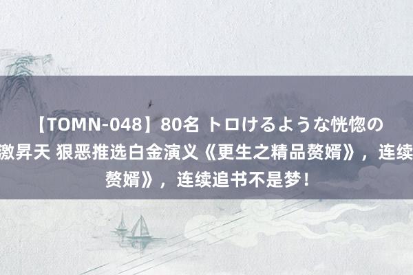 【TOMN-048】80名 トロけるような恍惚の表情 クンニ激昇天 狠恶推选白金演义《更生之精品赘婿》，连续追书不是梦！