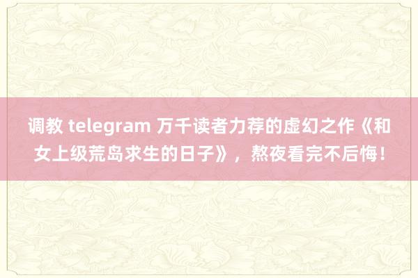 调教 telegram 万千读者力荐的虚幻之作《和女上级荒岛求生的日子》，熬夜看完不后悔！