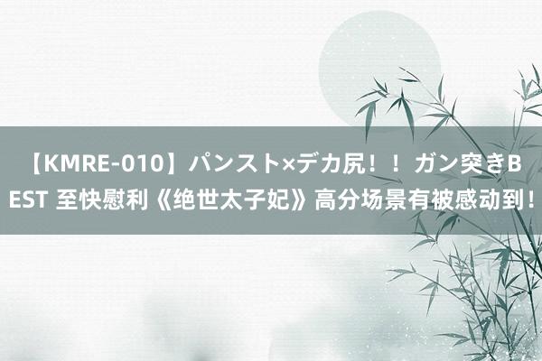 【KMRE-010】パンスト×デカ尻！！ガン突きBEST 至快慰利《绝世太子妃》高分场景有被感动到！