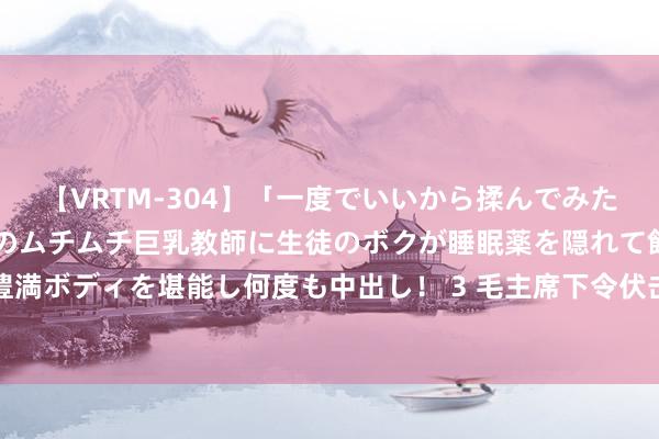 【VRTM-304】「一度でいいから揉んでみたい！」はち切れんばかりのムチムチ巨乳教師に生徒のボクが睡眠薬を隠れて飲ませて、夢の豊満ボディを堪能し何度も中出し！ 3 毛主席下令伏击运城，陈赓打了几天后，说：不好，除掉