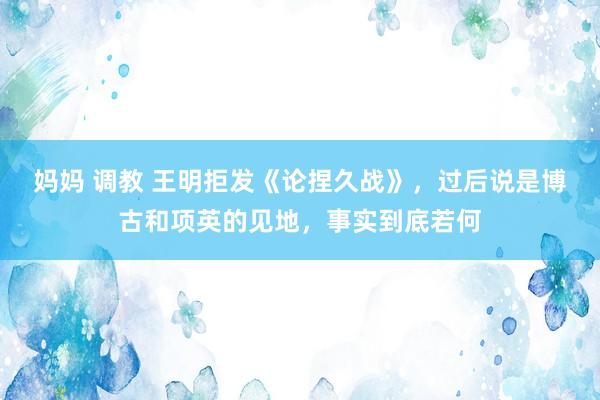 妈妈 调教 王明拒发《论捏久战》，过后说是博古和项英的见地，事实到底若何