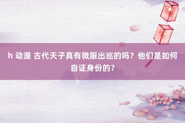 h 动漫 古代天子真有微服出巡的吗？他们是如何自证身份的？