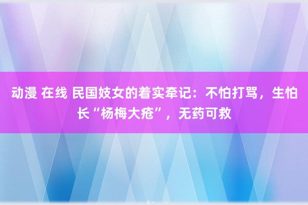 动漫 在线 民国妓女的着实牵记：不怕打骂，生怕长“杨梅大疮”，无药可救