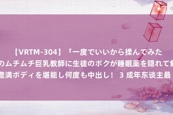 【VRTM-304】「一度でいいから揉んでみたい！」はち切れんばかりのムチムチ巨乳教師に生徒のボクが睡眠薬を隠れて飲ませて、夢の豊満ボディを堪能し何度も中出し！ 3 成年东谈主最“造作”的选拔：加杠杆、增泡沫、害全家