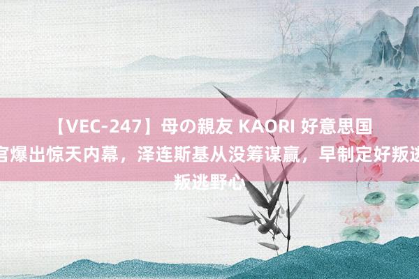 【VEC-247】母の親友 KAORI 好意思国前高官爆出惊天内幕，泽连斯基从没筹谋赢，早制定好叛逃野心