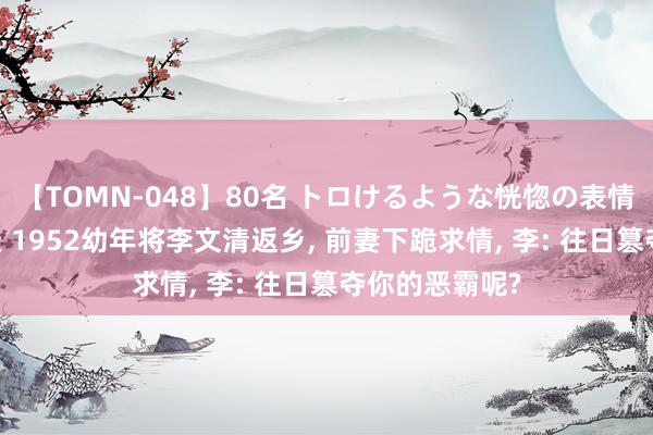 【TOMN-048】80名 トロけるような恍惚の表情 クンニ激昇天 1952幼年将李文清返乡, 前妻下跪求情, 李: 往日篡夺你的恶霸呢?