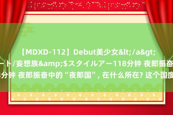 【MDXD-112】Debut美少女</a>2005-02-15スタイルアート/妄想族&$スタイルアー118分钟 夜郎振奋中的“夜郎国”, 在什么所在? 这个国度是奈何振奋的?