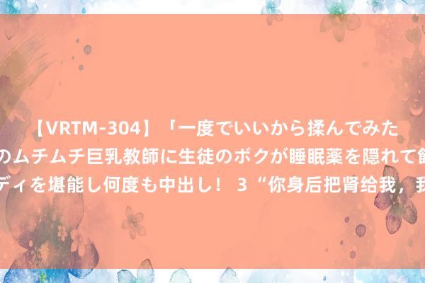 【VRTM-304】「一度でいいから揉んでみたい！」はち切れんばかりのムチムチ巨乳教師に生徒のボクが睡眠薬を隠れて飲ませて、夢の豊満ボディを堪能し何度も中出し！ 3 “你身后把肾给我，我随即嫁给你！”23岁尿毒症女孩，为生活与癌症须眉结婚……