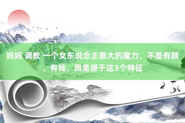 妈妈 调教 一个女东说念主最大的魔力，不是有颜、有钱，而是源于这3个特征