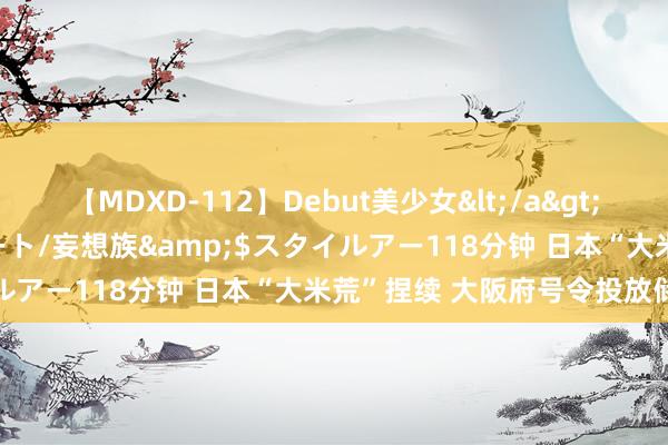 【MDXD-112】Debut美少女</a>2005-02-15スタイルアート/妄想族&$スタイルアー118分钟 日本“大米荒”捏续 大阪府号令投放储备米