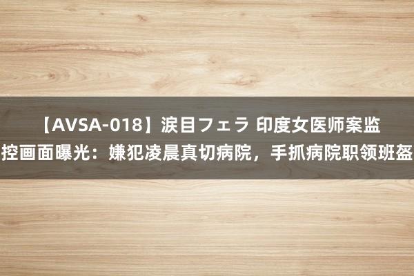 【AVSA-018】涙目フェラ 印度女医师案监控画面曝光：嫌犯凌晨真切病院，手抓病院职领班盔