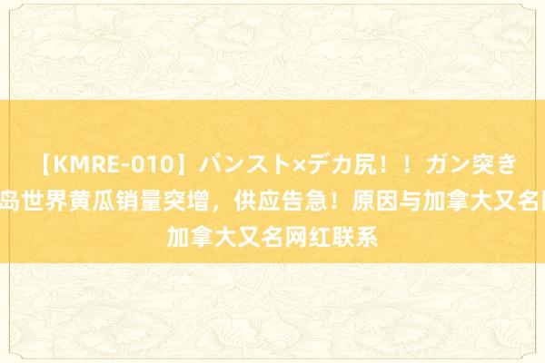 【KMRE-010】パンスト×デカ尻！！ガン突きBEST 冰岛世界黄瓜销量突增，供应告急！原因与加拿大又名网红联系